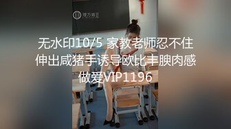 无水印10/5 家教老师忍不住伸出咸猪手诱导欧比丰腴肉感做爱VIP1196