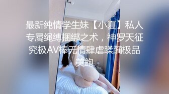 最新纯情学生妹【小夏】私人专属绳缚捆绑之术，神罗天征究极AV棒无情肆虐蹂躏极品美鲍