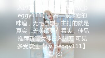 ★☆全网推荐☆★新晋女神日入过万 可见多受欢迎【tw_peggy111】，看一眼恋爱的味道，无毛自慰，主打的就是真实，无美颜更有看头，佳品推荐新晋女神日入过万 可见多受欢迎【tw_peggy111】，看 (8)