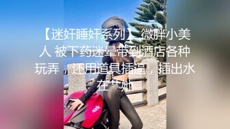 【迷奸睡奸系列】 微胖小美人 被下药迷晕带到酒店各种玩弄，还用道具插逼，插出水在艹她