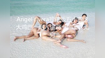 Angel rivera珍藏版五十四这大鸡巴一朝入逼洞一世回味无穷