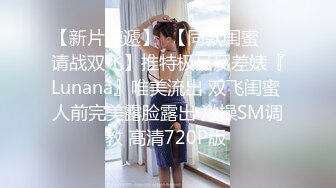 【新片速遞】  【同款闺蜜❤️请战双飞】推特极品反差婊『Lunana』唯美流出 双飞闺蜜 人前完美露脸露出 激操SM调教 高清720P版 