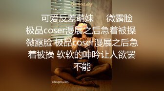 ❤️可爱反差萌妹❤️微露脸 极品coser漫展之后急着被操 微露脸 极品coser漫展之后急着被操 软软的呻吟让人欲罢不能