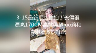 3-15最新酒店偷拍！长得很漂亮170CM高挑美腿luo莉和真炮友激烈打炮