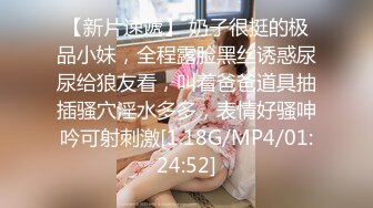 【新片速遞】 奶子很挺的极品小妹，全程露脸黑丝诱惑尿尿给狼友看，叫着爸爸道具抽插骚穴淫水多多，表情好骚呻吟可射刺激[1.18G/MP4/01:24:52]