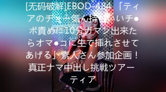 [无码破解]EBOD-484 「ティアのチョー気ん持ちいいチ●ポ責めに10分ガマン出来たらオマ●コに生で挿れさせてあげる」素人さん参加企画！真正ナマ中出し挑戦ツアー ティア