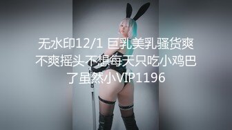 无水印12/1 巨乳美乳骚货爽不爽摇头不想每天只吃小鸡巴了虽然小VIP1196