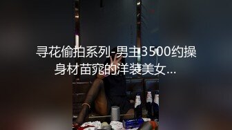 寻花偷拍系列-男主3500约操身材苗窕的洋装美女…